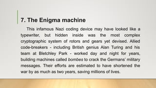 7. The Enigma machine
This infamous Nazi coding device may have looked like a
typewriter, but hidden inside was the most complex
cryptographic system of rotors and gears yet devised. Allied
code-breakers - including British genius Alan Turing and his
team at Bletchley Park - worked day and night for years,
building machines called bombes to crack the Germans’ military
messages. Their efforts are estimated to have shortened the
war by as much as two years, saving millions of lives.
 