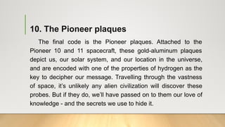 10. The Pioneer plaques
The final code is the Pioneer plaques. Attached to the
Pioneer 10 and 11 spacecraft, these gold-aluminum plaques
depict us, our solar system, and our location in the universe,
and are encoded with one of the properties of hydrogen as the
key to decipher our message. Travelling through the vastness
of space, it’s unlikely any alien civilization will discover these
probes. But if they do, we’ll have passed on to them our love of
knowledge - and the secrets we use to hide it.
 