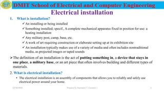 Electrical installation
1. What is installation?
An installing or being installed
Something installed; specif., A complete mechanical apparatus fixed in position for use: a
heating installation
Any military post, camp, base, etc.
A work of art requiring construction or elaborate setting up at its exhibition site
An installation typically makes use of a variety of media and often includes nontraditional
media, as projected images or taped sounds
The definition of an installation is the act of putting something in, a device that stays in
one place, a military base, or an art piece that often involves building and different types of
materials.
2. What is electrical installation?
• The electrical installation is an assembly of components that allows you to reliably and safely use
electrical power around your home.
12/16/2019 Prepared by Haymanot T. (Lecturer ) 1
 