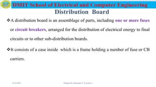 Distribution Board
A distribution board is an assemblage of parts, including one or more fuses
or circuit breakers, arranged for the distribution of electrical energy to final
circuits or to other sub-distribution boards.
It consists of a case inside which is a frame holding a number of fuse or CB
carriers.
12/16/2019 Prepared by Haymanot T. (Lecturer ) 100
 