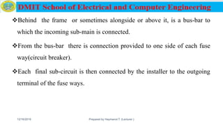 Behind the frame or sometimes alongside or above it, is a bus-bar to
which the incoming sub-main is connected.
From the bus-bar there is connection provided to one side of each fuse
way(circuit breaker).
Each final sub-circuit is then connected by the installer to the outgoing
terminal of the fuse ways.
12/16/2019 Prepared by Haymanot T. (Lecturer ) 101
 