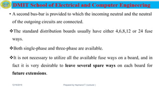 • A second bus-bar is provided to which the incoming neutral and the neutral
of the outgoing circuits are connected.
The standard distribution boards usually have either 4,6,8,12 or 24 fuse
ways.
Both single-phase and three-phase are available.
It is not necessary to utilize all the available fuse ways on a board, and in
fact it is very desirable to leave several spare ways on each board for
future extensions.
12/16/2019 Prepared by Haymanot T. (Lecturer ) 102
 