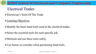 Electrical Trades
Electrician’s Tools Of The Trade
Learning Objectives
Identify the basic hand tools used in the electrical trades.
Select the essential tools for each specific job.
Maintain and use these tools safely.
List factors to consider when purchasing hand tools.
12/16/2019 Prepared by Haymanot T. (Lecturer ) 104
 