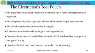 The Electrician’s Tool Pouch
The Electrician’s tool pouch (pocket) is essential in that it helps kept electrical tools
organized.
The tool pouch allows the right tools at hand which makes the job more efficient.
The electrician must have proper tools for the job.
Tools must be maintain and kept in good working condition.
Certain tools are essential, and without them the electrician should not attempt to do
any type of wiring.
Listed are the basic hand tools that are essential to electrical wiring.
Prepared by Haymanot T. (Lecturer ) 10512/16/2019
 