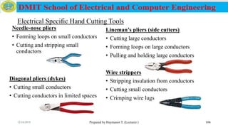 Electrical Specific Hand Cutting Tools
Prepared by Haymanot T. (Lecturer ) 106
Diagonal pliers (dykes)
• Cutting small conductors
• Cutting conductors in limited spaces
Lineman’s pliers (side cutters)
• Cutting large conductors
• Forming loops on large conductors
• Pulling and holding large conductors
Wire strippers
• Stripping insulation from conductors
• Cutting small conductors
• Crimping wire lugs
Needle-nose pliers
• Forming loops on small conductors
• Cutting and stripping small
conductors
12/16/2019
 