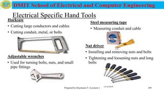 Electrical Specific Hand Tools
Hacksaw
• Cutting large conductors and cables
• Cutting conduit, metal, or bolts
Prepared by Haymanot T. (Lecturer ) 109
Steel measuring tape
• Measuring conduit and cable
Adjustable wrenches
• Used for turning bolts, nuts, and small
pipe fittings
Nut driver
• Installing and removing nuts and bolts
• Tightening and loosening nuts and long
bolts
12/16/2019
 