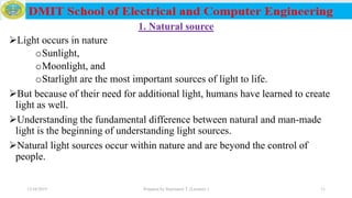 1. Natural source
Light occurs in nature
oSunlight,
oMoonlight, and
oStarlight are the most important sources of light to life.
But because of their need for additional light, humans have learned to create
light as well.
Understanding the fundamental difference between natural and man-made
light is the beginning of understanding light sources.
Natural light sources occur within nature and are beyond the control of
people.
12/16/2019 Prepared by Haymanot T. (Lecturer ) 11
 