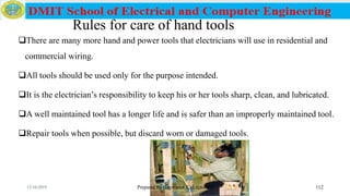 Rules for care of hand tools
Prepared by Haymanot T. (Lecturer ) 112
There are many more hand and power tools that electricians will use in residential and
commercial wiring.
All tools should be used only for the purpose intended.
It is the electrician’s responsibility to keep his or her tools sharp, clean, and lubricated.
A well maintained tool has a longer life and is safer than an improperly maintained tool.
Repair tools when possible, but discard worn or damaged tools.
12/16/2019
 