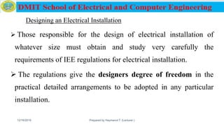 Designing an Electrical Installation
 Those responsible for the design of electrical installation of
whatever size must obtain and study very carefully the
requirements of IEE regulations for electrical installation.
 The regulations give the designers degree of freedom in the
practical detailed arrangements to be adopted in any particular
installation.
12/16/2019 Prepared by Haymanot T. (Lecturer ) 115
 