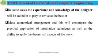 In some cases the experience and knowledge of the designer
will be called in to play to arrive at the best or
Most economical arrangement and this will encompass the
practical application of installation techniques as well as the
ability to apply the theoretical aspects of the work.
12/16/2019 Prepared by Haymanot T. (Lecturer ) 116
 