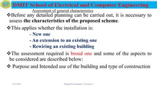 Assessment of general characteristics
Before any detailed planning can be carried out, it is necessary to
assess the characteristics of the proposed scheme.
This applies whether the installation is:
- New one
- An extension to an existing one
- Rewiring an existing building
The assessment required is broad one and some of the aspects to
be considered are described below:
 Purpose and Intended use of the building and type of construction
12/16/2019 Prepared by Haymanot T. (Lecturer ) 117
 