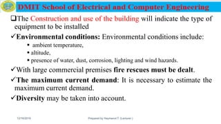 The Construction and use of the building will indicate the type of
equipment to be installed
Environmental conditions: Environmental conditions include:
 ambient temperature,
 altitude,
 presence of water, dust, corrosion, lighting and wind hazards.
With large commercial premises fire rescues must be dealt.
The maximum current demand: It is necessary to estimate the
maximum current demand.
Diversity may be taken into account.
12/16/2019 Prepared by Haymanot T. (Lecturer ) 118
 