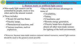 2. Human made or artificial light source
Man-made light sources can be
controlled by people, more or less
when and in the amount wanted.
These includes:
Wood, Oil and Gas flame,
Electric lamps,
Photochemical reactions, and
Various reactions, such as
explosives.
12/16/2019 Prepared by Haymanot T. (Lecturer ) 12
Due to their obvious advantages in
terms of
Availability,
Safety,
Cleanliness, and
Remote energy generation,
Electric lamps have displaced
almost all other man-made sources
for lighting of the built environment.
However, because man-made sources consume natural resources, natural light sources
should be used to the greatest extent possible
 