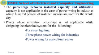 • The percentage between installed capacity and utilization
capacity is not applicable in the case of power wring in industries
where hundred percent of installed motors are used for the whole
day.
• Places where utilization percentage is not applicable while
designing the electrical system for the following:
-For street lighting
-Three phase power wiring for industries
-Power wiring for agricultural sector
12/16/2019 Prepared by Haymanot T. (Lecturer ) 121
 