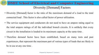 Diversity [Demand] Factors
• Diversity [Demand] factor is the ratio of the maximum demand of a load to the total
connected load . This factor is also called factor of power utilization.
• The service equipment and conductors do not need to have an ampere rating equal to
the total ampere ratings of all the individual branch circuits. It is unlikely that every
circuit in the installation is loaded to its maximum capacity at the same time .
• Therefore demand factor have been established, based on many tests and past
experiences, that represent the maximum part of various types of loads that are likely to
be in use at any one time .
12/16/2019 Prepared by Haymanot T. (Lecturer ) 124
 