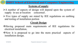 Systems of supply:
A number of aspects of design will depend upon the system of
supply in use at location concerned .
 Five types of supply are stated by IEE regulations on earthing
and testing of installation portion
Circuit Design:
Having proposed main requirements of IEE regulations for
electrical installation,
Now it is proposed to go into the more practical aspects of
installation design.
12/16/2019 Prepared by Haymanot T. (Lecturer ) 126
 