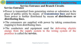 Service Entrance and Branch Circuits
Service Entrance
Power is transmitted from generating station or substation to the
place of public utility by means of transmission lines and there
from power is further distributed by means of distributors or
distributing lines.
The consumers are supplied with power by taking connections
(tapping's) from distributing lines.
The conductors and equipment used for delivering electric
energy from the supply system to the wiring system of the
premises is called the service.
12/16/2019 Prepared by Haymanot T. (Lecturer ) 127
 