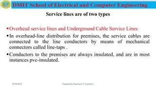 Service lines are of two types
Overhead service lines and Underground Cable Service Lines
In overhead-line distribution for premises, the service cables are
connected to the line conductors by means of mechanical
connectors called line-taps .
Conductors to the premises are always insulated, and are in most
instances pvc-insulated.
12/16/2019 Prepared by Haymanot T. (Lecturer ) 128
 