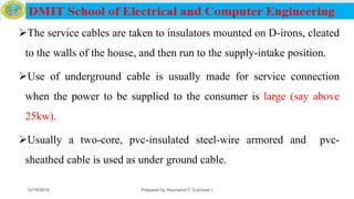 The service cables are taken to insulators mounted on D-irons, cleated
to the walls of the house, and then run to the supply-intake position.
Use of underground cable is usually made for service connection
when the power to be supplied to the consumer is large (say above
25kw).
Usually a two-core, pvc-insulated steel-wire armored and pvc-
sheathed cable is used as under ground cable.
12/16/2019 Prepared by Haymanot T. (Lecturer ) 129
 
