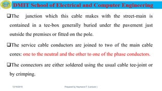 The junction which this cable makes with the street-main is
contained in a tee-box generally buried under the pavement just
outside the premises or fitted on the pole.
The service cable conductors are joined to two of the main cable
cores: one to the neutral and the other to one of the phase conductors.
The connectors are either soldered using the usual cable tee-joint or
by crimping.
12/16/2019 Prepared by Haymanot T. (Lecturer ) 130
 