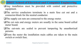 Any installation must be provided with control and protective
equipment.
The service conductors terminate in a main fuse cut out and a
connector-block for the neutral conductor.
The supply cut outs are connected to the energy meter.
The cut outs and energy meters are usually in the same board called
meter board.
The cut-outs are sealed to prevent tampering by unauthorized
persons.
From the meter the installation main cables are taken to the main
switch or switch fuse.
12/16/2019 Prepared by Haymanot T. (Lecturer ) 131
 