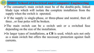 The consumer's main switch must be of the double-pole, linked
blade type which will isolate the complete installation from the
supply when the switch is operated.
 If the supply is single-phase, or three-phase and neutral, then all
three , or four poles will be broken.
The main switch can be a switch unit or a switched fuse
depending on the size of the installation.
In larger types of installations, a CB is used, which acts not only
as a main switch but offers the necessary protection against fault
currents.
12/16/2019 Prepared by Haymanot T. (Lecturer ) 132
 
