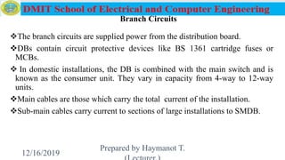 Branch Circuits
The branch circuits are supplied power from the distribution board.
DBs contain circuit protective devices like BS 1361 cartridge fuses or
MCBs.
 In domestic installations, the DB is combined with the main switch and is
known as the consumer unit. They vary in capacity from 4-way to 12-way
units.
Main cables are those which carry the total current of the installation.
Sub-main cables carry current to sections of large installations to SMDB.
12/16/2019
Prepared by Haymanot T.
133
 