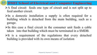 A final circuit feeds one type of circuit and is not split up to
feed another circuit.
In a domestic installation a supply is often required for a
building which is detached from the main building, such as a
garage.
In this case a final circuit in the consumer unit feeds a cable
taken into that building which must be terminated in a SMDB.
It is a requirement of the regulations that every detached
building is provided with its own means of isolation
12/16/2019 Prepared by Haymanot T. (Lecturer ) 134
 