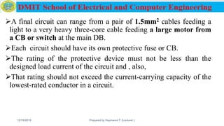 A final circuit can range from a pair of 1.5mm2 cables feeding a
light to a very heavy three-core cable feeding a large motor from
a CB or switch at the main DB.
Each circuit should have its own protective fuse or CB.
The rating of the protective device must not be less than the
designed load current of the circuit and , also,
That rating should not exceed the current-carrying capacity of the
lowest-rated conductor in a circuit.
12/16/2019 Prepared by Haymanot T. (Lecturer ) 135
 