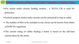 For socket outlet circuits feeding cookers , a 20/25A CB is used for
protection.
General purpose socket outlet circuits can be connected in ring or radial.
 The number of SOs to be included in one circuit can be known from tables
of EEPCO's regulation.
The current rating of cables feeding a motor is based on the full-load
current taken by the motor.
12/16/2019 Prepared by Haymanot T. (Lecturer ) 137
 
