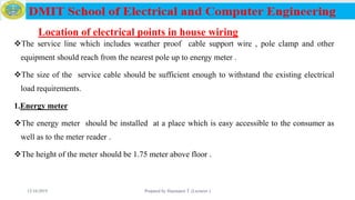 Location of electrical points in house wiring
The service line which includes weather proof cable support wire , pole clamp and other
equipment should reach from the nearest pole up to energy meter .
The size of the service cable should be sufficient enough to withstand the existing electrical
load requirements.
1.Energy meter
The energy meter should be installed at a place which is easy accessible to the consumer as
well as to the meter reader .
The height of the meter should be 1.75 meter above floor .
12/16/2019 Prepared by Haymanot T. (Lecturer ) 139
 