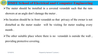 The meter should be installed in a covered verandah such that the rain
showers at an angle don’t damage the meter .
Its location should be in front verandah so that privacy of the owner is not
disturbed as the meter reader will be visiting for meter reading every
month .
The other suitable place where there is no verandah is outside the wall ,
providing protective covering.
12/16/2019 Prepared by Haymanot T. (Lecturer ) 140
 