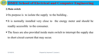 2.Main switch
Its purpose is to isolate the supply to the building .
 It is normally installed very close to the energy meter and should be
readily accessible to the consumer.
 The fuses are also provided inside main switch to interrupt the supply due
to short circuit current that may occur.
12/16/2019 Prepared by Haymanot T. (Lecturer ) 141
 