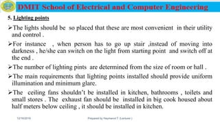5. Lighting points
The lights should be so placed that these are most convenient in their utility
and control .
For instance , when person has to go up stair ,instead of moving into
darkness , he/she can switch on the light from starting point and switch off at
the end .
The number of lighting pints are determined from the size of room or hall .
The main requirements that lighting points installed should provide uniform
illumination and minimum glare.
The ceiling fans shouldn’t be installed in kitchen, bathrooms , toilets and
small stores . The exhaust fan should be installed in big cook housed about
half meters below ceiling , it should be installed in kitchen.
12/16/2019 Prepared by Haymanot T. (Lecturer ) 144
 