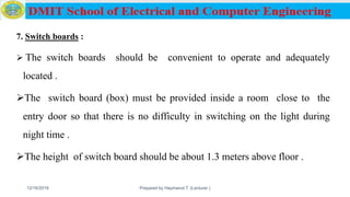 7. Switch boards :
 The switch boards should be convenient to operate and adequately
located .
The switch board (box) must be provided inside a room close to the
entry door so that there is no difficulty in switching on the light during
night time .
The height of switch board should be about 1.3 meters above floor .
12/16/2019 Prepared by Haymanot T. (Lecturer ) 145
 