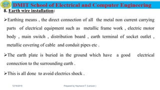 8. Earth wire installation:
Earthing means , the direct connection of all the metal non current carrying
parts of electrical equipment such as metallic frame work , electric motor
body , main switch , distribution board , earth terminal of socket outlet ,
metallic covering of cable and conduit pipes etc .
The earth plate is buried in the ground which have a good electrical
connection to the surrounding earth .
This is all done to avoid electrics shock .
12/16/2019 Prepared by Haymanot T. (Lecturer ) 146
 