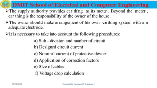 The supply authority provides ear thing to its meter . Beyond the meter ,
ear thing is the responsibility of the owner of the house .
The owner should make arrangement of his own earthing system with a n
adequate electrode.
It is necessary to take into account the following procedures:
a) Sub - division and number of circuit
b) Designed circuit current
c) Nominal current of protective device
d) Application of correction factors
e) Size of cables
f) Voltage drop calculation
12/16/2019 Prepared by Haymanot T. (Lecturer ) 147
 