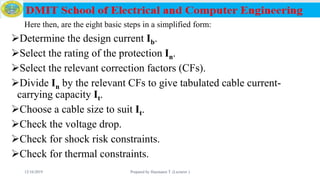 Here then, are the eight basic steps in a simplified form:
Determine the design current Ib.
Select the rating of the protection In.
Select the relevant correction factors (CFs).
Divide In by the relevant CFs to give tabulated cable current-
carrying capacity It.
Choose a cable size to suit It.
Check the voltage drop.
Check for shock risk constraints.
Check for thermal constraints.
12/16/2019 Prepared by Haymanot T. (Lecturer ) 149
 
