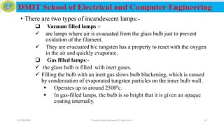 • There are two types of incandescent lamps:-
 Vacuum filled lamps :-
 are lamps where air is evacuated from the glass bulb just to prevent
oxidation of the filament.
 They are evacuated b/c tungsten has a property to react with the oxygen
in the air and quickly evaporate.
 Gas filled lamps:-
 the glass bulb is filled with inert gases.
 Filling the bulb with an inert gas slows bulb blackening, which is caused
by condensation of evaporated tungsten particles on the inner bulb wall.
 Operates up to around 25000c.
 In gas-filled lamps, the bulb is so bright that it is given an opaque
coating internally.
12/16/2019 Prepared by Haymanot T. (Lecturer ) 15
 