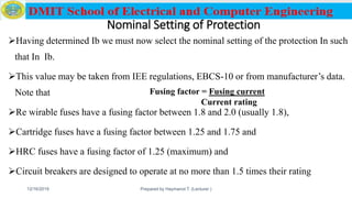 Nominal Setting of Protection
Having determined Ib we must now select the nominal setting of the protection In such
that In Ib.
This value may be taken from IEE regulations, EBCS-10 or from manufacturer’s data.
Note that
Re wirable fuses have a fusing factor between 1.8 and 2.0 (usually 1.8),
Cartridge fuses have a fusing factor between 1.25 and 1.75 and
HRC fuses have a fusing factor of 1.25 (maximum) and
Circuit breakers are designed to operate at no more than 1.5 times their rating
12/16/2019 Prepared by Haymanot T. (Lecturer ) 151
Fusing factor = Fusing current
Current rating
 