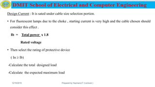 Design Current : It is sated under cable size selection portion.
• For fluorescent lamps due to the choke , starting current is very high and the cable chosen should
consider this effect .
Ib = Total power x 1.8
Rated voltage
• Then select the rating of protective device
( In  Ib)
-Calculate the total designed load
-Calculate the expected maximum load
12/16/2019 Prepared by Haymanot T. (Lecturer ) 152
 