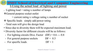 I-Using the actual load of lighting and power
 Lighting load = rating x number of lamps
General purpose socket outlet
= current rating x voltage rating x number of socket
 Specific loads simply add power rating
- Total sum will give the design load
• Since due to diversity there will be expected maximum load.
• Diversity factor for different circuits will be as follows:
- For lighting circuits Dive. Factor (DF) = 0.6 --- 0.8
- For general purpose sockets DF = 0.3
- For specific loads DF = 1
12/16/2019 Prepared by Haymanot T. (Lecturer ) 153
 