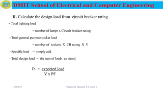 II. Calculate the design load from circuit breaker rating
- Total lighting load
= number of lamps x Circuit breaker rating
- Total general purpose socket load
= number of sockets X CB rating X V
- Specific load = simply add
- Total design load = the sum of loads as stated
Ib = expected load
V x PF
12/16/2019 Prepared by Haymanot T. (Lecturer ) 155
 