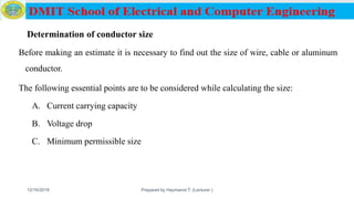 Determination of conductor size
Before making an estimate it is necessary to find out the size of wire, cable or aluminum
conductor.
The following essential points are to be considered while calculating the size:
A. Current carrying capacity
B. Voltage drop
C. Minimum permissible size
12/16/2019 Prepared by Haymanot T. (Lecturer ) 158
 