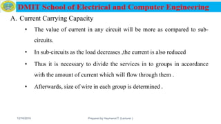 A. Current Carrying Capacity
• The value of current in any circuit will be more as compared to sub-
circuits.
• In sub-circuits as the load decreases ,the current is also reduced
• Thus it is necessary to divide the services in to groups in accordance
with the amount of current which will flow through them .
• Afterwards, size of wire in each group is determined .
12/16/2019 Prepared by Haymanot T. (Lecturer ) 159
 