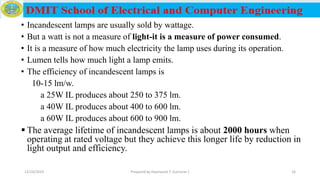 • Incandescent lamps are usually sold by wattage.
• But a watt is not a measure of light-it is a measure of power consumed.
• It is a measure of how much electricity the lamp uses during its operation.
• Lumen tells how much light a lamp emits.
• The efficiency of incandescent lamps is
10-15 lm/w.
a 25W IL produces about 250 to 375 lm.
a 40W IL produces about 400 to 600 lm.
a 60W IL produces about 600 to 900 lm.
 The average lifetime of incandescent lamps is about 2000 hours when
operating at rated voltage but they achieve this longer life by reduction in
light output and efficiency.
12/16/2019 Prepared by Haymanot T. (Lecturer ) 16
 