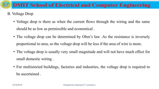 B. Voltage Drop
• Voltage drop is there as when the current flows through the wiring and the same
should be as low as permissible and economical .
• The voltage drop can be determined by Ohm’s law .As the resistance is inversely
proportional to area, so the voltage drop will be less if the area of wire is more.
• The voltage drop is usually very small magnitude and will not have much effect for
small domestic wiring .
• For multistoried buildings, factories and industries, the voltage drop is required to
be ascertained .
12/16/2019 Prepared by Haymanot T. (Lecturer ) 160
 