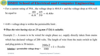 • For a current rating of 59A , the voltage drop is 40/6.8 v and the voltage drop at 45A will
be equal to
• 4.48 v voltage drop is within the permissible limit .
Thus the wire having size as 25 sq.mm (7/24) is suitable.
Example 2 :- A room is to be wired for single phase a.c. supply directly taken from mains
which has declared voltage of 200 volts. The length of wire from the main switch to light
and plug points is 30 meters .
Solution :- permissible voltage drop =
12/16/2019 Prepared by Haymanot T. (Lecturer ) 165
vx 48.4
59
45
8.6
40

volts
x
51
100
2200

 