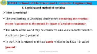 What is earthing?
The term Earthing or Grounding simply means connecting the electrical
system / equipment to the ground by means of a suitable conductor.
The whole of the world may be considered as a vast conductor which is
at reference (zero) potential.
In the UK it is referred to this as 'earth' whilst in the USA it is called
'ground'.
12/16/2019 Prepared by Haymanot T. (Lecturer ) 179
1. Earthing and method of earthing
 