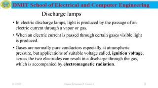 Discharge lamps
• In electric discharge lamps, light is produced by the passage of an
electric current through a vapor or gas.
• When an electric current is passed through certain gases visible light
is produced.
• Gases are normally pure conductors especially at atmospheric
pressure, but applications of suitable voltage called, ignition voltage,
across the two electrodes can result in a discharge through the gas,
which is accompanied by electromagnetic radiation.
12/16/2019 Prepared by Haymanot T. (Lecturer ) 18
 
